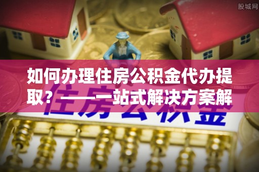 富裕如何办理住房公积金代办提取？——一站式解决方案解析